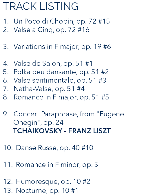 TRACK LISTING 1. Un Poco di Chopin, op. 72 #15 2. Valse a Cinq, op. 72 #16 3. Variations in F major, op. 19 #6 4. Valse de Salon, op. 51 #1 5. Polka peu dansante, op. 51 #2 6. Valse sentimentale, op. 51 #3 7. Natha-Valse, op. 51 #4 8. Romance in F major, op. 51 #5 9. Concert Paraphrase, from "Eugene Onegin", op. 24 TCHAIKOVSKY - FRANZ LISZT 10. Danse Russe, op. 40 #10 11. Romance in F minor, op. 5 12. Humoresque, op. 10 #2 13. Nocturne, op. 10 #1