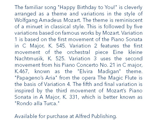 The familiar song "Happy Birthday to You!" is cleverly arranged as a theme and variations in the style of Wolfgang Amadeus Mozart. The theme is reminiscent of a minuet in classical style. This is followed by five variations based on famous works by Mozart. Variation 1 is based on the first movement of the Piano Sonata in C Major, K. 545. Variation 2 features the first movement of the orchestral piece Eine kleine Nachtmusik, K. 525. Variation 3 uses the second movement from his Piano Concerto No. 21 in C major, K.467, known as the "Elvira Madigan" theme. "Papageno’s Aria" from the opera The Magic Flute is the basis of Variation 4. The fifth and final variation is inspired by the third movement of Mozart’s Piano Sonata in A Major, K. 331, which is better known as "Rondo alla Turca." Available for purchase at Alfred Publishing.