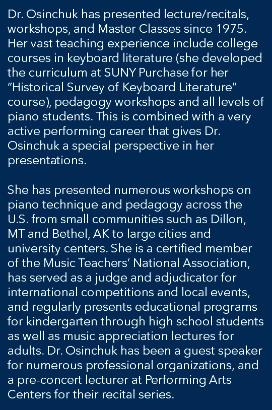 Dr. Osinchuk has presented lecture/recitals, workshops, and Master Classes since 1975. Her vast teaching experience include college courses in keyboard literature (she developed the curriculum at SUNY Purchase for her “Historical Survey of Keyboard Literature” course), pedagogy workshops and all levels of piano students. This is combined with a very active performing career that gives Dr. Osinchuk a special perspective in her presentations. She has presented numerous workshops on piano technique and pedagogy across the U.S. from small communities such as Dillon, MT and Bethel, AK to large cities and university centers. She is a certified member of the Music Teachers’ National Association, has served as a judge and adjudicator for international competitions and local events, and regularly presents educational programs for kindergarten through high school students as well as music appreciation lectures for adults. Dr. Osinchuk has been a guest speaker for numerous professional organizations, and a pre-concert lecturer at Performing Arts Centers for their recital series.