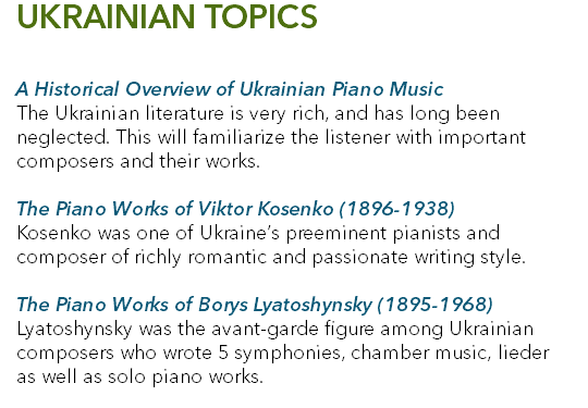 UKRAINIAN TOPICS A Historical Overview of Ukrainian Piano Music The Ukrainian literature is very rich, and has long been neglected. This will familiarize the listener with important composers and their works. The Piano Works of Viktor Kosenko (1896-1938) Kosenko was one of Ukraine’s preeminent pianists and composer of richly romantic and passionate writing style. The Piano Works of Borys Lyatoshynsky (1895-1968) Lyatoshynsky was the avant-garde figure among Ukrainian composers who wrote 5 symphonies, chamber music, lieder as well as solo piano works. 